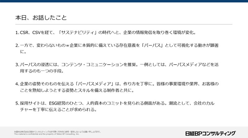 本日、お話したこと 1.CSR、CSVを経て、「サステナビリティ」の時代へと、企業の情報発信を取り巻く環境が変化 2.一方で、変わらないもの＝企業に本質的に備えている存在意義を「パーパス」として可視化する動きが顕著に。 3.パーパスの浸透にはコンテンツ・コミュニケーションを推奨。一例としては、パーパスメディアなどを活用するのも一つの手段 4.企業の姿勢、そのものを伝える「パーパスメディア」は、作り方を丁寧に。皆様の事業環境や業界、お客様のことを熟知しようとする姿勢とスキルを備える制作者と共に。 5.採用サイトは、ESG経営のひとつ、人的資本のコミットを見られる側面がある。潮流として、会社のカルチャーを丁寧に伝えることが求められる