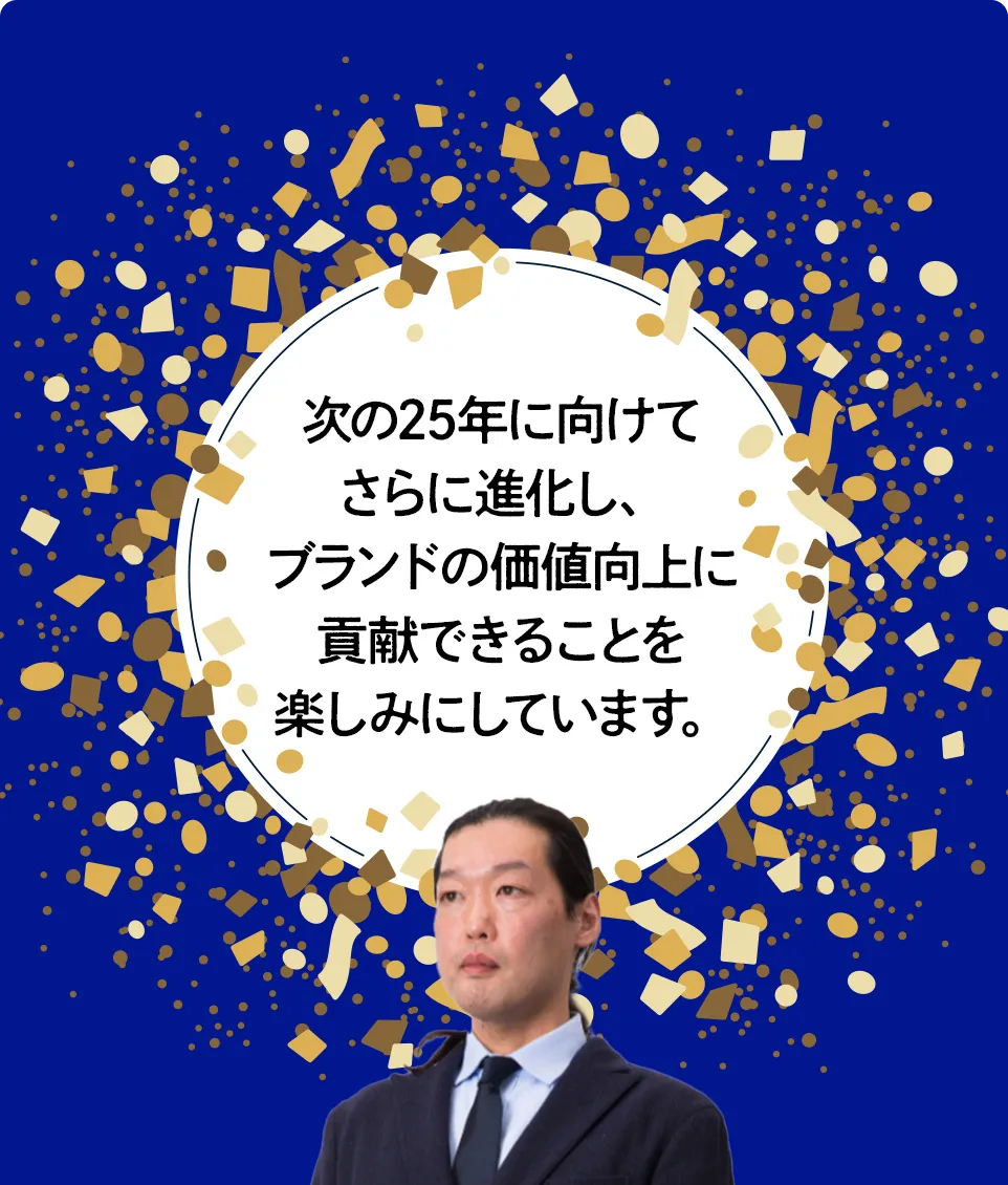 次の25年に向けてさらに進化し、ブランドの価値向上に貢献できることを楽しみにしています。